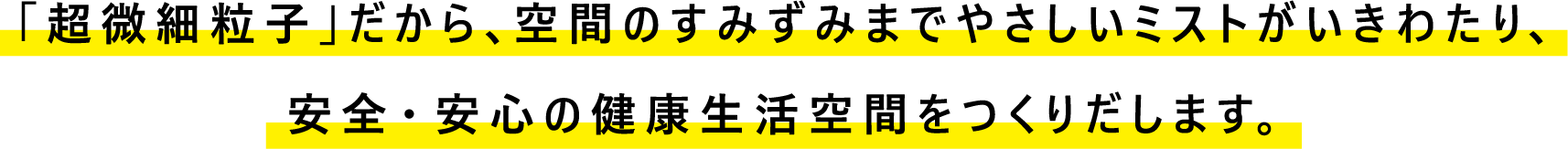 「超微細粒子」だから、空間のすみずみまでやさしいミストがいきわたり、安全・安心の健康生活空間をつくりだします。