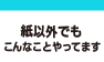 紙以外でもこんなことやってます